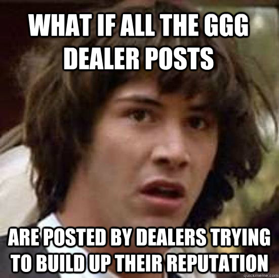 what if all the GGG dealer posts are posted by dealers trying to build up their reputation - what if all the GGG dealer posts are posted by dealers trying to build up their reputation  conspiracy keanu