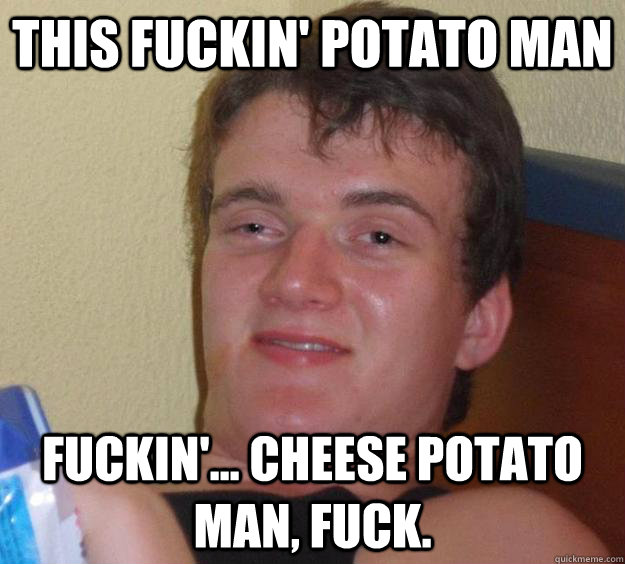 This fuckin' potato man Fuckin'... cheese potato man, fuck.  10 Guy