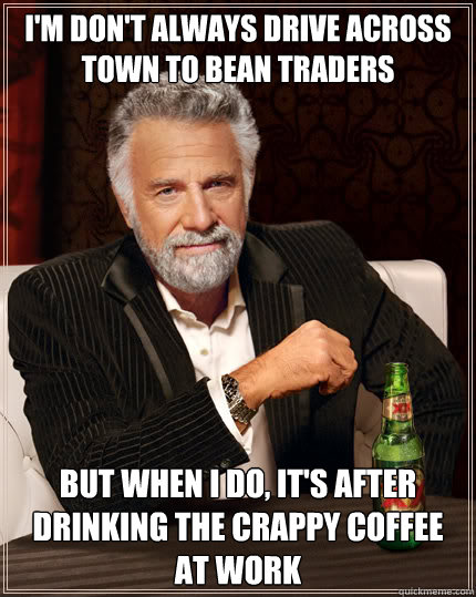 I'm don't always drive across town to Bean Traders but when i do, it's after drinking the crappy coffee at work  Dos Equis man