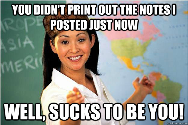 you didn't print out the notes I posted just now Well, sucks to be you!  Scumbag Teacher