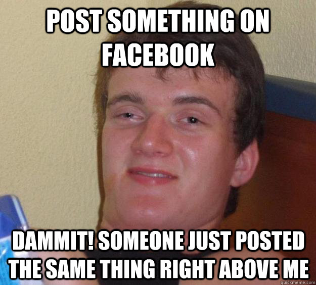 POST SOMETHING ON FACEBOOK DAMMIT! SOMEONE JUST POSTED THE SAME THING RIGHT ABOVE ME - POST SOMETHING ON FACEBOOK DAMMIT! SOMEONE JUST POSTED THE SAME THING RIGHT ABOVE ME  10 Guy