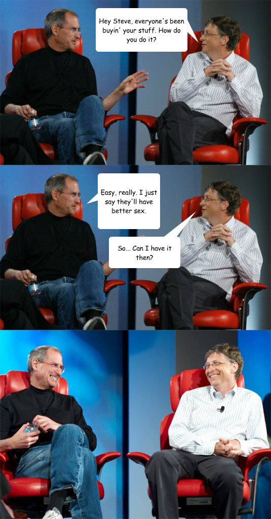 Hey Steve, everyone's been buyin' your stuff. How do you do it? Easy, really. I just say they'll have better sex. So... Can I have it then?  Steve Jobs vs Bill Gates