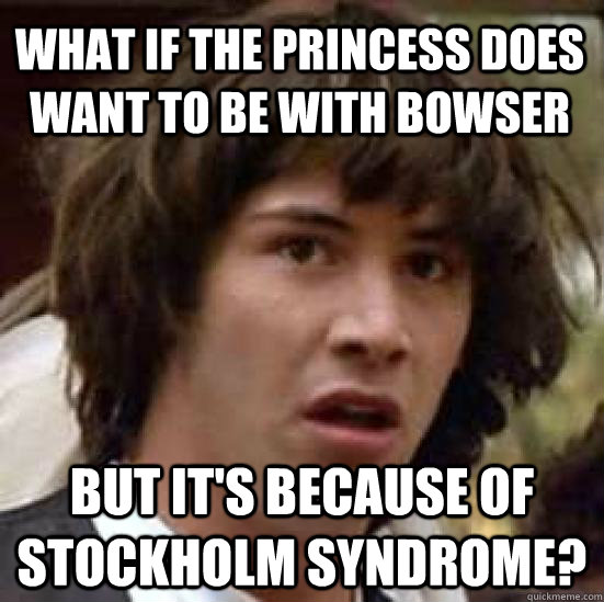 What if the princess does want to be with bowser but it's because of Stockholm syndrome?  conspiracy keanu