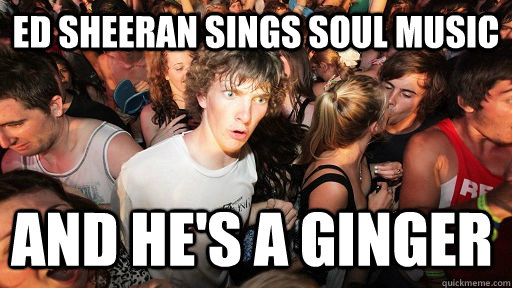 Ed sheeran sings soul music  And he's a ginger  Sudden Clarity Clarence