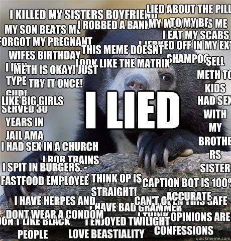 I Killed my sisters boyfriend I Eat my scabs My son beats me I robbed a bank I have herpes and dont wear a condom I think opinions are confessions I have bad Grammer My mom jerks me off I enjoyed Twilight I jerked off in my EX's shampoo  Forgot my pregnan  Confession Bear