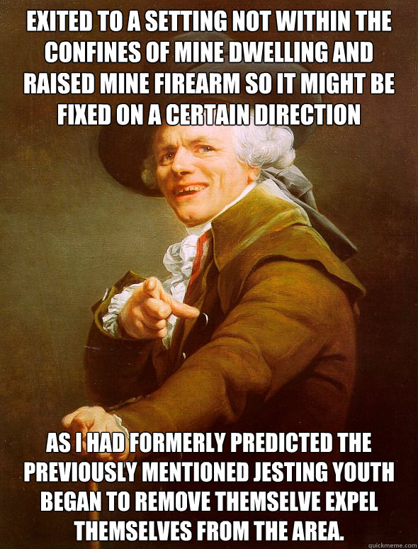 Exited to a setting not within the confines of mine dwelling and raised mine firearm so it might be fixed on a certain direction as i had formerly predicted the previously mentioned jesting youth began to remove themselve expel themselves from the area.  Joseph Ducreux