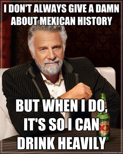 I Don't Always give a damn about mexican history But when I do, it's so I can drink heavily  The Most Interesting Man In The World