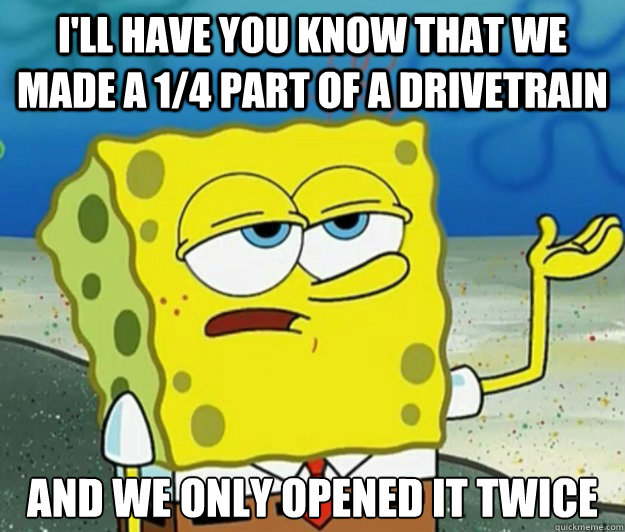 I'll have you know that we made a 1/4 part of a drivetrain  And we only opened it twice - I'll have you know that we made a 1/4 part of a drivetrain  And we only opened it twice  Tough Spongebob