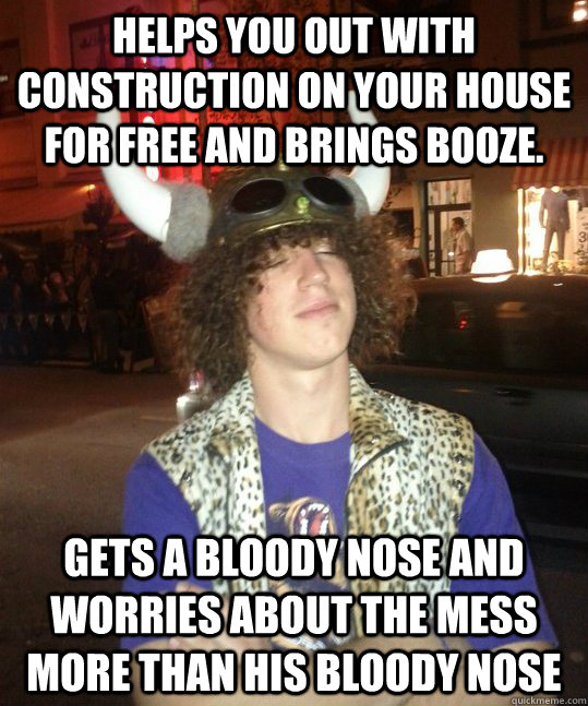 Helps you out with construction on your house for free and brings booze. Gets a bloody nose and worries about the mess more than his bloody nose - Helps you out with construction on your house for free and brings booze. Gets a bloody nose and worries about the mess more than his bloody nose  Commendable Coutts