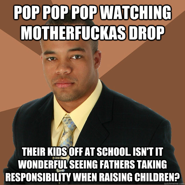 Pop pop pop watching motherfuckas drop their kids off at school. Isn't it wonderful seeing fathers taking responsibility when raising children?  Successful Black Man