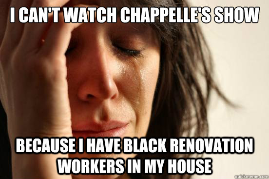 I can't watch Chappelle's Show because i have black renovation workers in my house  First World Problems