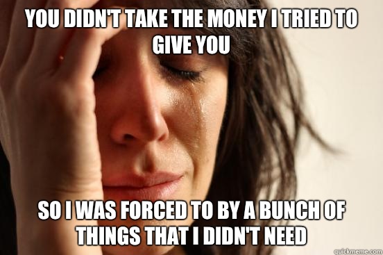 You didn't take the money I tried to give you So I was forced to by a bunch of things that I didn't need  First World Problems