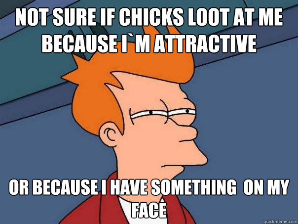 Not sure if chicks loot at me because i`m attractive  or because i have something  on my face  Futurama Fry