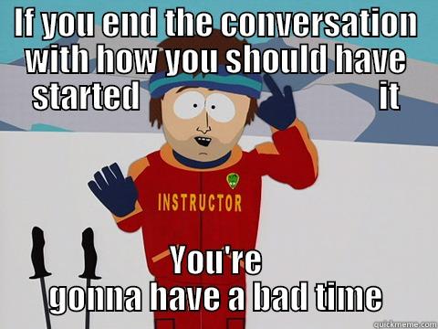 IF YOU END THE CONVERSATION WITH HOW YOU SHOULD HAVE STARTED                                     IT YOU'RE GONNA HAVE A BAD TIME Youre gonna have a bad time