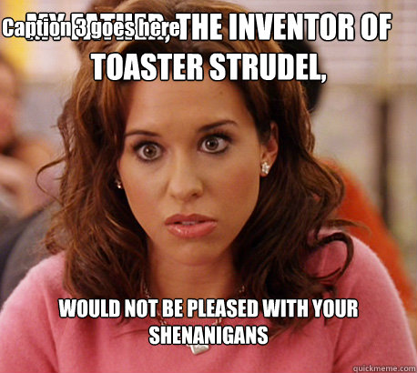 MY FATHER, THE INVENTOR OF TOASTER STRUDEL, WOULD NOT BE PLEASED WITH YOUR SHENANIGANS Caption 3 goes here - MY FATHER, THE INVENTOR OF TOASTER STRUDEL, WOULD NOT BE PLEASED WITH YOUR SHENANIGANS Caption 3 goes here  Gretchen Weiners