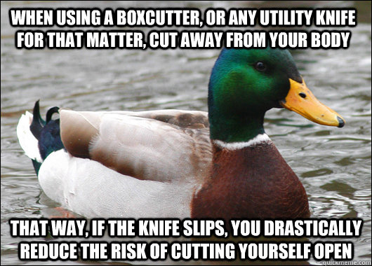 When using a boxcutter, or any utility knife for that matter, cut away from your body That way, if the knife slips, you drastically reduce the risk of cutting yourself open - When using a boxcutter, or any utility knife for that matter, cut away from your body That way, if the knife slips, you drastically reduce the risk of cutting yourself open  Actual Advice Mallard