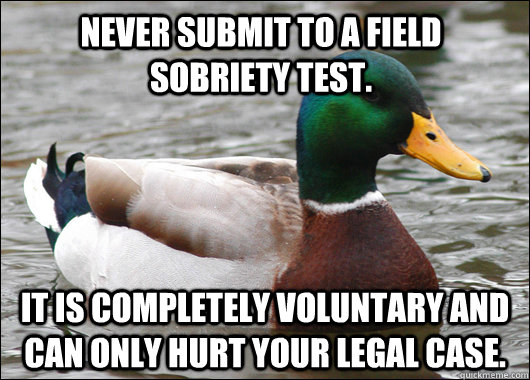 Never submit to a field sobriety test. It is completely voluntary and can only hurt your legal case. - Never submit to a field sobriety test. It is completely voluntary and can only hurt your legal case.  Actual Advice Mallard