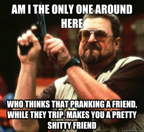 Am i the only one around here who thinks that pranking a friend, while they trip, makes you a pretty shitty friend  Am I The Only One Around Here