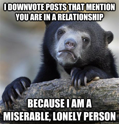 I downvote posts that mention you are in a relationship because I am a miserable, lonely person  Confession Bear