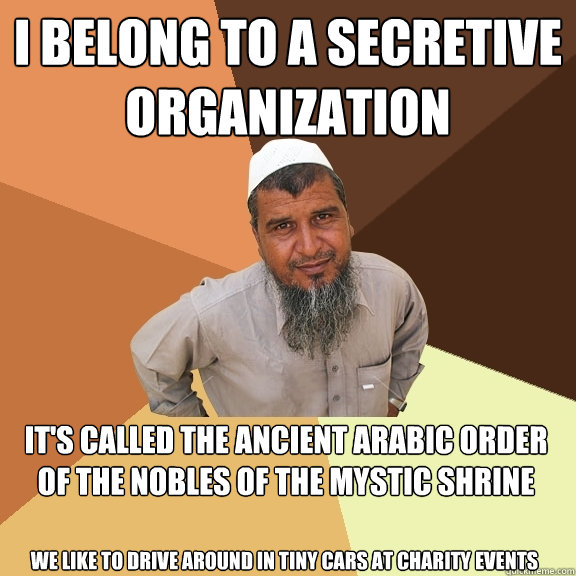 I belong to a secretive organization It's called The Ancient Arabic Order of the Nobles of the Mystic Shrine
 We like to drive around in tiny cars at charity events - I belong to a secretive organization It's called The Ancient Arabic Order of the Nobles of the Mystic Shrine
 We like to drive around in tiny cars at charity events  Ordinary Muslim Man