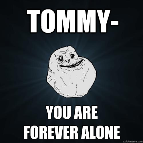 Tommy- you are
forever alone  Forever Alone