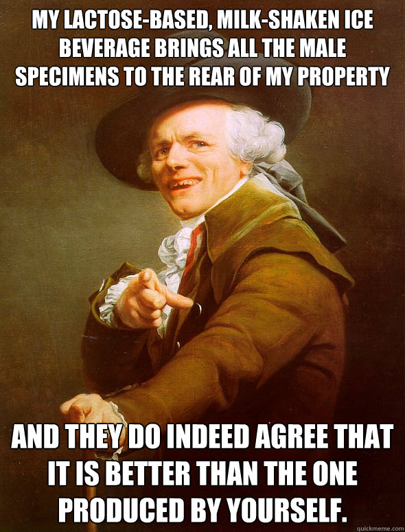 My lactose-based, milk-shaken ice beverage brings all the male specimens to the rear of my property And they do indeed agree that it is better than the one produced by yourself.  Joseph Ducreux