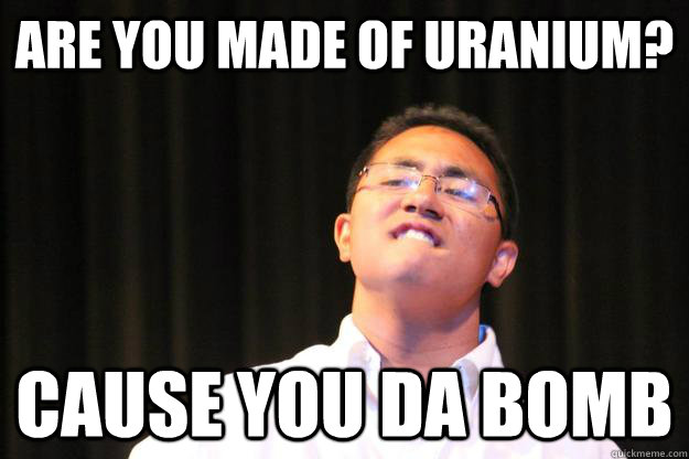 are you made of uranium? cause you da bomb - are you made of uranium? cause you da bomb  Dat ass Derick