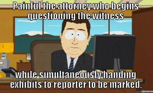 PAINFUL THE ATTORNEY WHO BEGINS QUESTIONING THE WITNESS WHILE SIMULTANEOUSLY HANDING EXHIBITS TO REPORTER TO BE MARKED. aaaand its gone