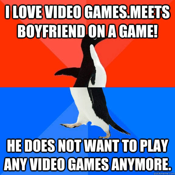 I love video games.Meets boyfriend on a game!  He does not want to play any video games anymore. - I love video games.Meets boyfriend on a game!  He does not want to play any video games anymore.  Socially Awesome Awkward Penguin