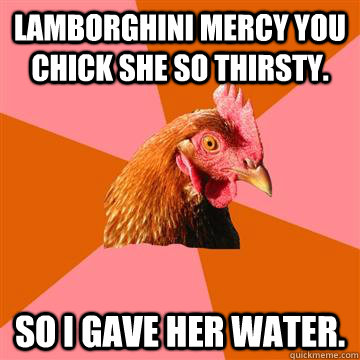 Lamborghini mercy you chick she so thirsty. so I gave her water.  Anti-Joke Chicken