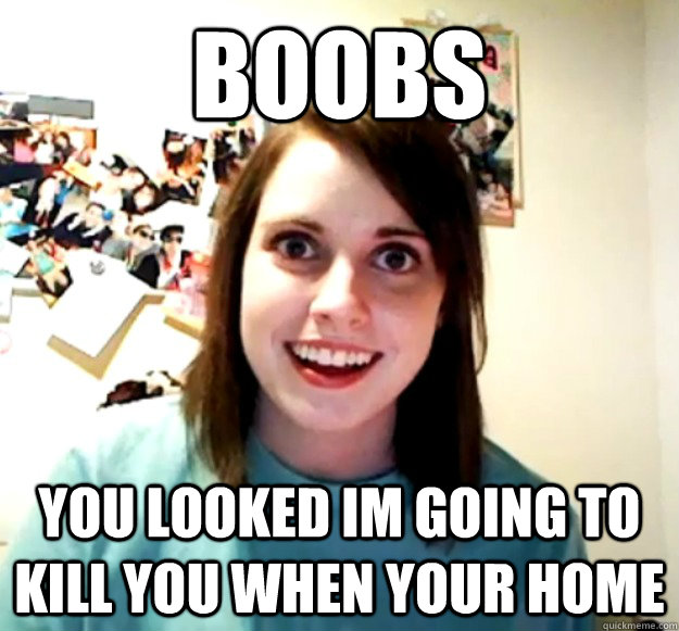 BOOBS YOU LOOKED im going to kill you when your home  Overly Attached Girlfriend