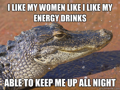 I like my women like i like my energy drinks able to keep me up all night  Sleazy Alligator