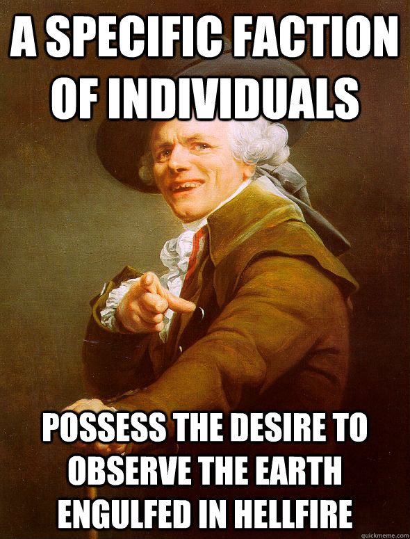 A specific faction of individuals possess the desire to observe the earth engulfed in hellfire  Joseph Ducreux