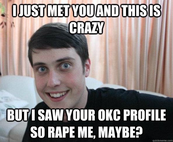 I just met you and this is crazy but I saw your OKC Profile so rape me, maybe?  Overly Attached Boyfriendd