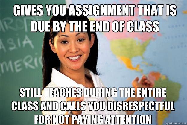 gives you assignment that is due by the end of class still teaches during the entire class and calls you disrespectful for not paying attention - gives you assignment that is due by the end of class still teaches during the entire class and calls you disrespectful for not paying attention  Unhelpful High School Teacher