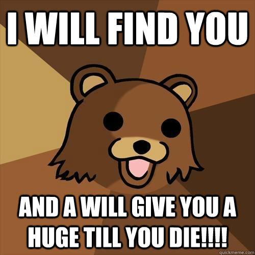 i will find you  and a will give you a huge till you die!!!!  Pedobear