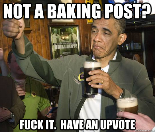 Not a baking post? Fuck it.  Have an upvote  Upvoting Obama