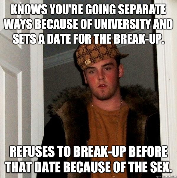 Knows you're going separate ways because of university and sets a date for the break-up. Refuses to break-up before that date because of the sex. - Knows you're going separate ways because of university and sets a date for the break-up. Refuses to break-up before that date because of the sex.  Scumbag Steve