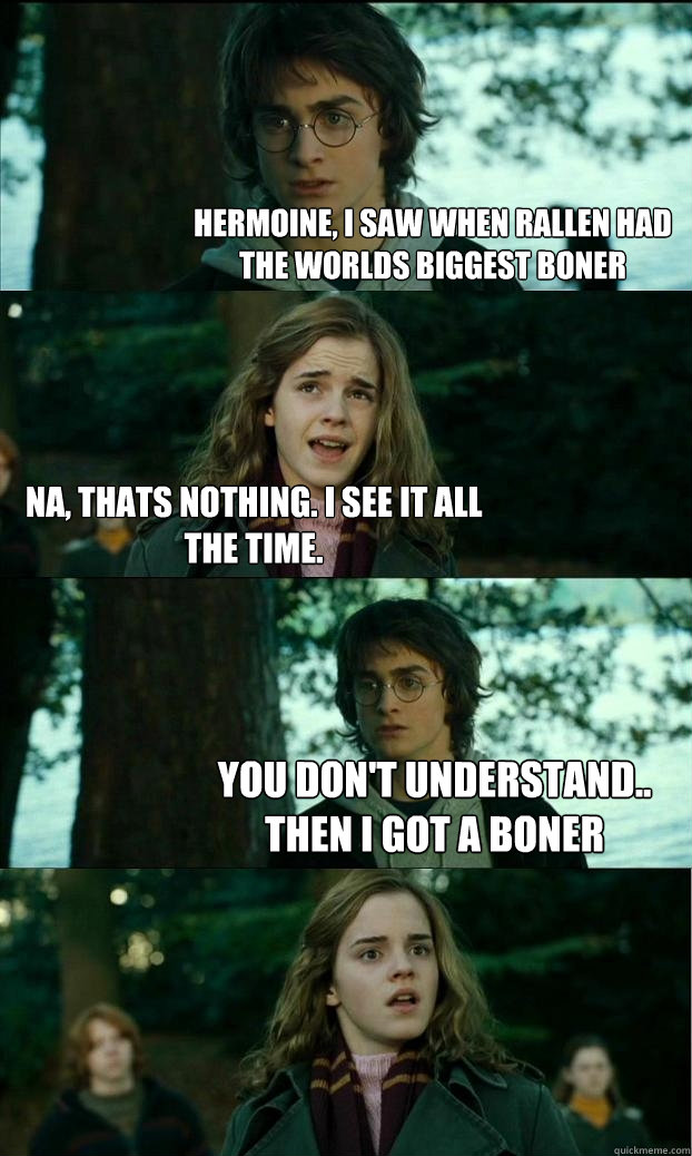 hermoine, i saw when rallen had the worlds biggest boner na, thats nothing. I see it all the time. You don't understand.. Then i got a boner  Horny Harry