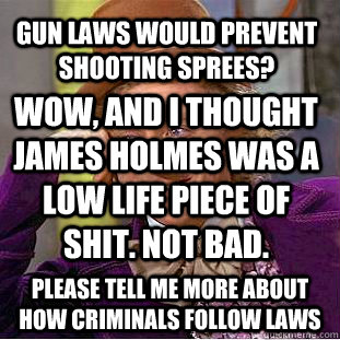 Gun laws would prevent shooting sprees? please tell me more about how criminals follow laws WOW, AND I THOUGHT James Holmes WAS A LOW LIFE PIECE OF SHIT. NOT BAD.  - Gun laws would prevent shooting sprees? please tell me more about how criminals follow laws WOW, AND I THOUGHT James Holmes WAS A LOW LIFE PIECE OF SHIT. NOT BAD.   Condescending Wonka