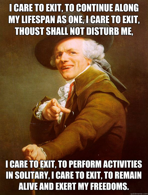 I care to exit, to continue along my lifespan as one, i care to exit, thoust shall not disturb me,  I care to exit, to perform activities in solitary, i care to exit, to remain alive and exert my freedoms.  Joseph Ducreux