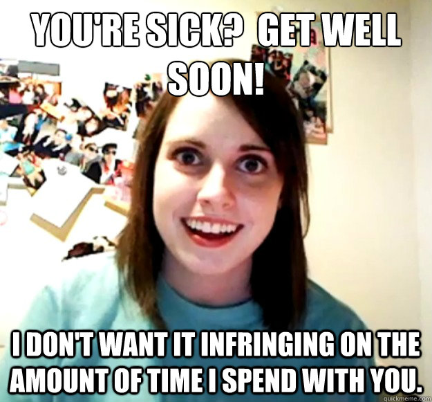 You're sick?  Get well soon! I don't want it infringing on the amount of time I spend with you. - You're sick?  Get well soon! I don't want it infringing on the amount of time I spend with you.  Overly Attached Girlfriend