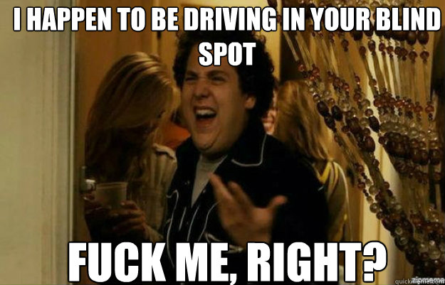 I happen to be driving in your blind spot FUCK ME, RIGHT?  fuck me right