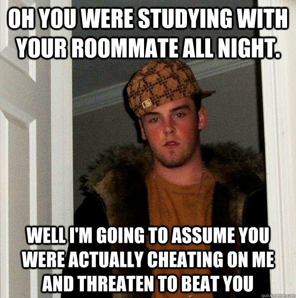 Oh you were studying with your roommate All night. Well I'm going to assume you were actually cheating on me and threaten to beat you - Oh you were studying with your roommate All night. Well I'm going to assume you were actually cheating on me and threaten to beat you  Scumbag Steve