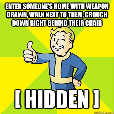 enter someone's home with weapon drawn, walk next to them, crouch down right behind their chair [ hidden ]  Fallout new vegas