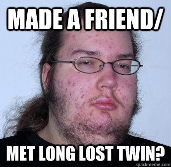 Made a friend/ met long lost twin?  neckbeard