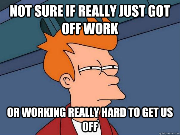 Not sure if really just got off work Or working really hard to get us off  Futurama Fry