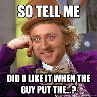 So tell me did u like it when the guy put the...?  Condescending Wonka