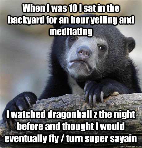 When I was 10 I sat in the backyard for an hour yelling and meditating I watched dragonball z the night before and thought I would eventually fly / turn super sayain  Confession Bear