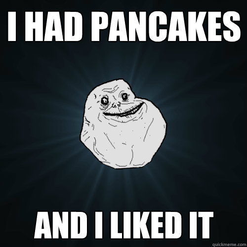 i had pancakes
 and i liked it  Forever Alone